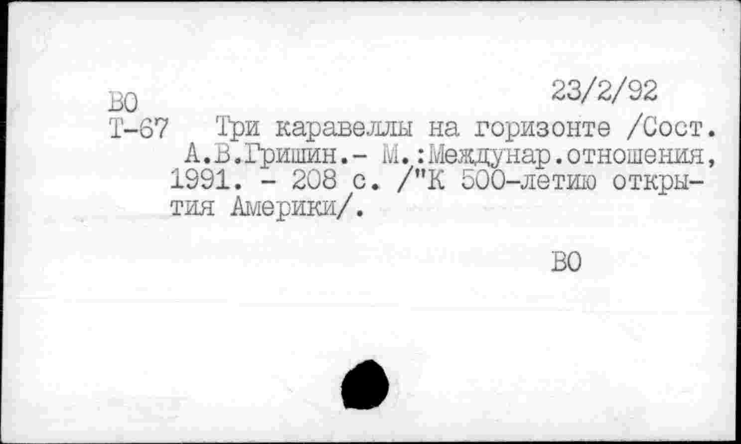 ﻿во	23/2/92
Т-67 Три каравеллы на горизонте /Сост.
А. В.Гришин.- М.:Меадунар.отношения, 1991. - 208 с. /"К 500-летию открытия Америки/.
ВО